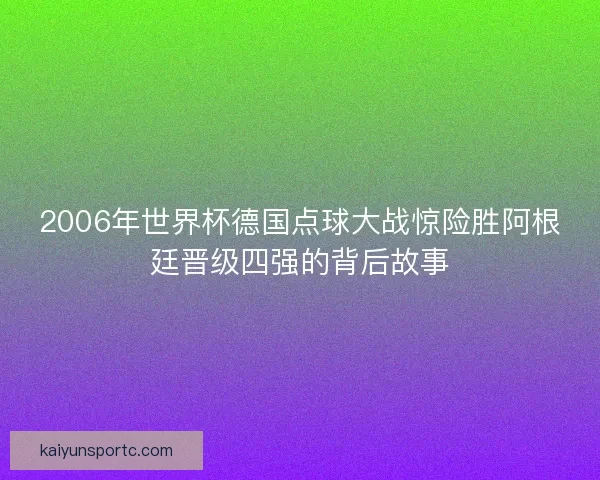 2006年世界杯德国点球大战惊险胜阿根廷晋级四强的背后故事