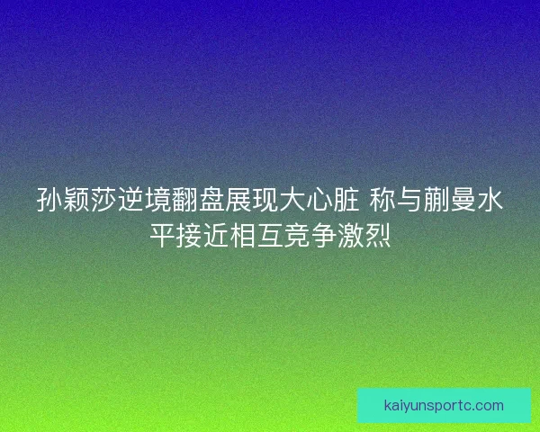 孙颖莎逆境翻盘展现大心脏 称与蒯曼水平接近相互竞争激烈