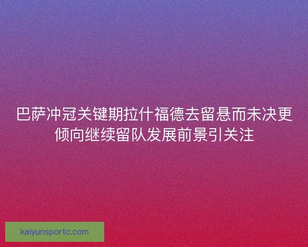 巴萨冲冠关键期拉什福德去留悬而未决更倾向继续留队发展前景引关注