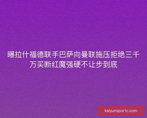 曝拉什福德联手巴萨向曼联施压拒绝三千万买断红魔强硬不让步到底